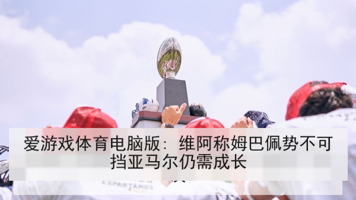 爱游戏体育电脑版: 维阿称姆巴佩势不可挡亚马尔仍需成长 爱游戏体育电脑版: 维阿称姆巴佩势不可挡亚马尔仍需成长