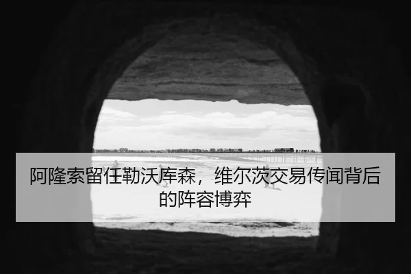 阿隆索留任勒沃库森，维尔茨交易传闻背后的阵容博弈