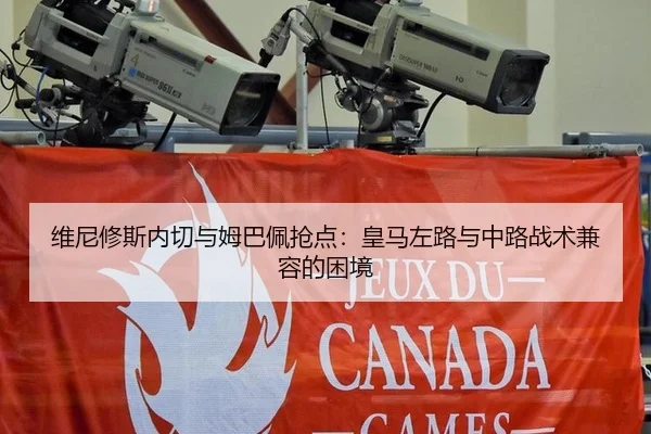 维尼修斯内切与姆巴佩抢点：皇马左路与中路战术兼容的困境