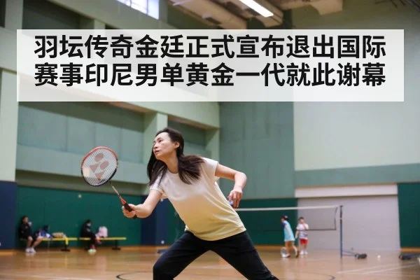 羽坛传奇金廷正式宣布退出国际赛事印尼男单黄金一代就此谢幕